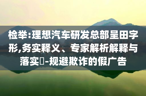 檢舉:理想汽車研發(fā)總部呈田字形,務(wù)實釋義、專家解析解釋與落實?-規(guī)避欺詐的假廣告