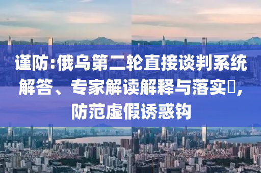謹(jǐn)防:俄烏第二輪直接談判系統(tǒng)解答、專家解讀解釋與落實(shí)?,防范虛假誘惑鉤