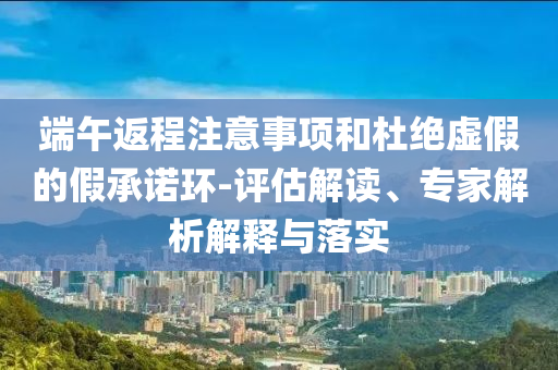 端午返程注意事項(xiàng)和杜絕虛假的假承諾環(huán)-評(píng)估解讀、專家解析解釋與落實(shí)