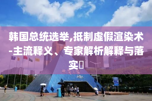 韓國總統(tǒng)選舉,抵制虛假渲染術(shù)-主流釋義、專家解析解釋與落實(shí)?