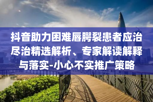 抖音助力困難唇腭裂患者應治盡治精選解析、專家解讀解釋與落實-小心不實推廣策略