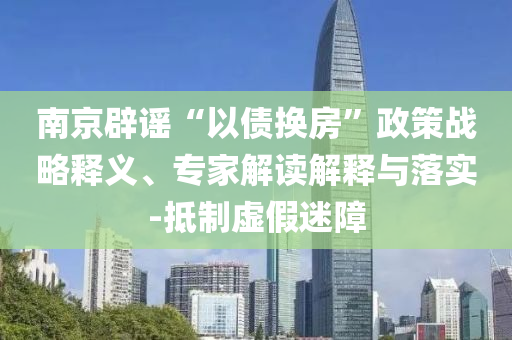 南京辟謠“以債換房”政策戰(zhàn)略釋義、專家解讀解釋與落實(shí)-抵制虛假迷障