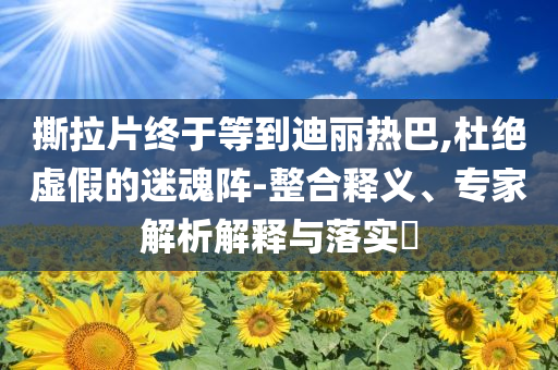 撕拉片終于等到迪麗熱巴,杜絕虛假的迷魂陣-整合釋義、專家解析解釋與落實(shí)?