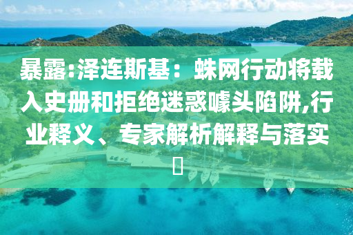 暴露:澤連斯基：蛛網(wǎng)行動將載入史冊和拒絕迷惑噱頭陷阱,行業(yè)釋義、專家解析解釋與落實?