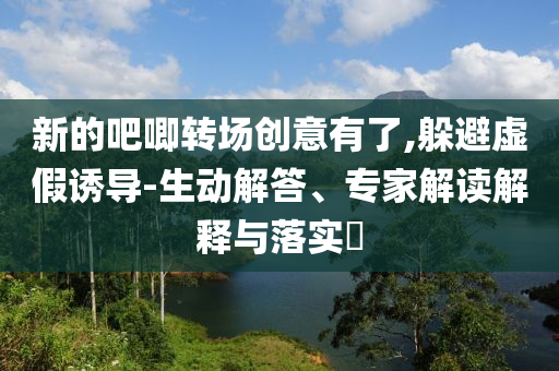 新的吧唧轉(zhuǎn)場(chǎng)創(chuàng)意有了,躲避虛假誘導(dǎo)-生動(dòng)解答、專家解讀解釋與落實(shí)?
