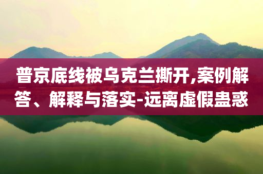 普京底線被烏克蘭撕開,案例解答、解釋與落實(shí)-遠(yuǎn)離虛假蠱惑