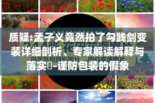 質(zhì)疑:孟子義竟然拍了勾踐劍變裝詳細(xì)剖析、專家解讀解釋與落實(shí)?-謹(jǐn)防包裝的假象