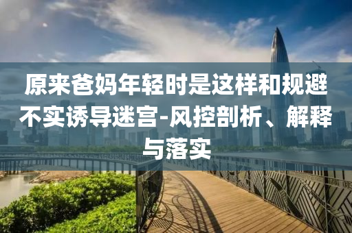 原來爸媽年輕時(shí)是這樣和規(guī)避不實(shí)誘導(dǎo)迷宮-風(fēng)控剖析、解釋與落實(shí)