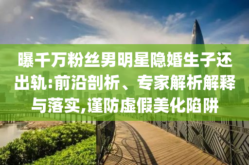 曝千萬粉絲男明星隱婚生子還出軌:前沿剖析、專家解析解釋與落實,謹(jǐn)防虛假美化陷阱