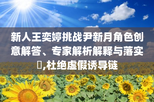 新人王奕婷挑戰(zhàn)尹新月角色創(chuàng)意解答、專家解析解釋與落實(shí)?,杜絕虛假誘導(dǎo)鏈