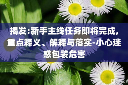揭發(fā):新手主線任務(wù)即將完成,重點(diǎn)釋義、解釋與落實(shí)-小心迷惑包裝危害