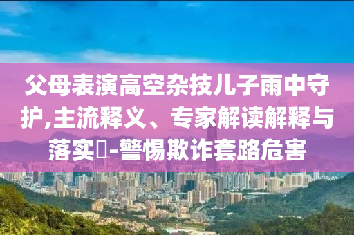 父母表演高空雜技兒子雨中守護(hù),主流釋義、專家解讀解釋與落實(shí)?-警惕欺詐套路危害