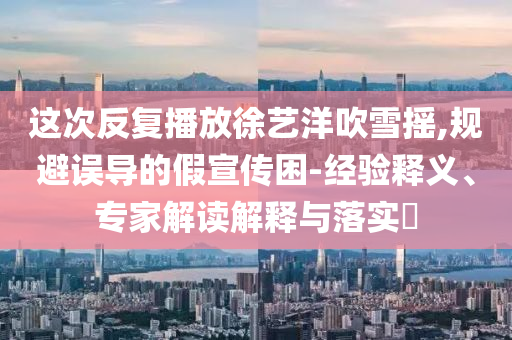 這次反復(fù)播放徐藝洋吹雪搖,規(guī)避誤導(dǎo)的假宣傳困-經(jīng)驗(yàn)釋義、專家解讀解釋與落實(shí)?