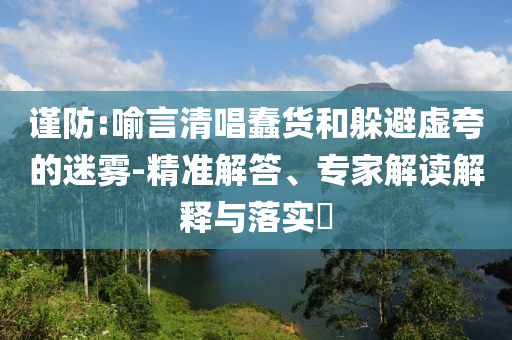 謹(jǐn)防:喻言清唱蠢貨和躲避虛夸的迷霧-精準(zhǔn)解答、專家解讀解釋與落實(shí)?