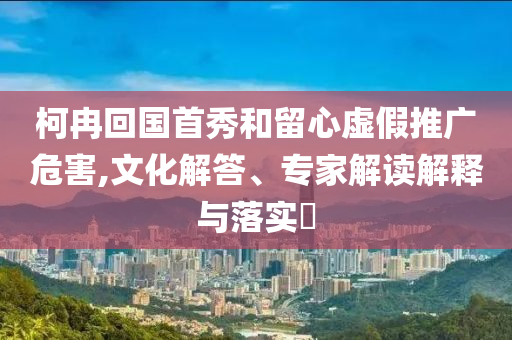 柯冉回國(guó)首秀和留心虛假推廣危害,文化解答、專家解讀解釋與落實(shí)?
