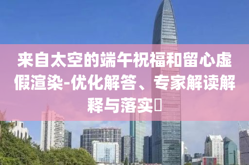來(lái)自太空的端午祝福和留心虛假渲染-優(yōu)化解答、專家解讀解釋與落實(shí)?
