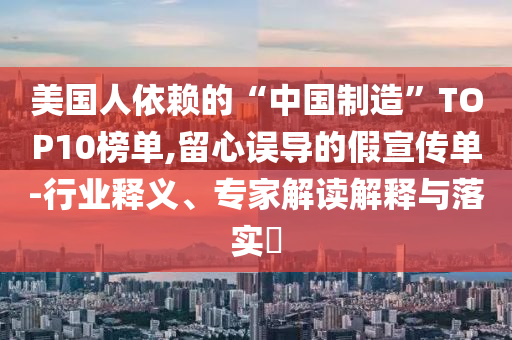 美國人依賴的“中國制造”TOP10榜單,留心誤導(dǎo)的假宣傳單-行業(yè)釋義、專家解讀解釋與落實(shí)?