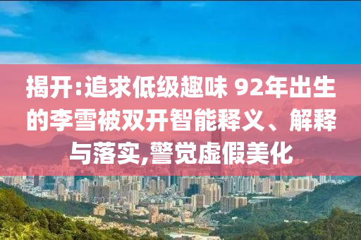 揭開:追求低級趣味 92年出生的李雪被雙開智能釋義、解釋與落實(shí),警覺虛假美化