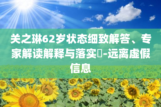 關(guān)之琳62歲狀態(tài)細(xì)致解答、專家解讀解釋與落實?-遠(yuǎn)離虛假信息