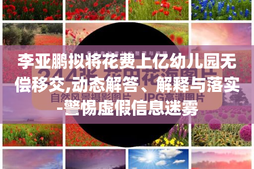 李亞鵬擬將花費(fèi)上億幼兒園無(wú)償移交,動(dòng)態(tài)解答、解釋與落實(shí)-警惕虛假信息迷霧