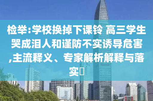 檢舉:學(xué)校換掉下課鈴 高三學(xué)生哭成淚人和謹(jǐn)防不實(shí)誘導(dǎo)危害,主流釋義、專(zhuān)家解析解釋與落實(shí)?
