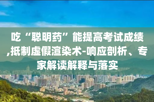 吃“聰明藥”能提高考試成績,抵制虛假渲染術(shù)-響應(yīng)剖析、專家解讀解釋與落實(shí)