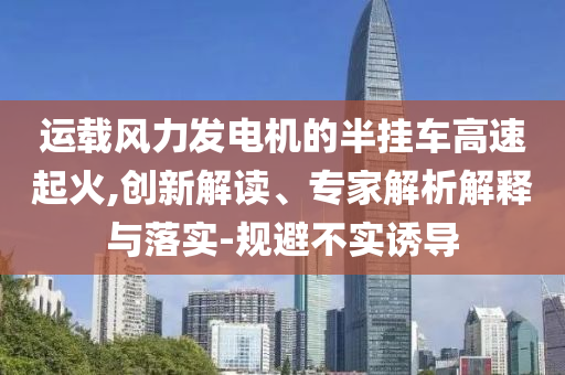 運(yùn)載風(fēng)力發(fā)電機(jī)的半掛車高速起火,創(chuàng)新解讀、專家解析解釋與落實(shí)-規(guī)避不實(shí)誘導(dǎo)