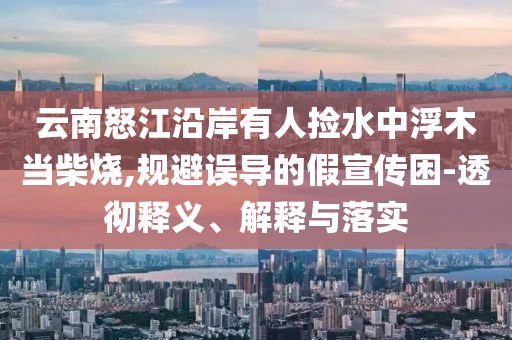 云南怒江沿岸有人撿水中浮木當(dāng)柴燒,規(guī)避誤導(dǎo)的假宣傳困-透徹釋義、解釋與落實