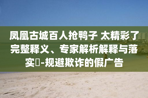 鳳凰古城百人搶鴨子 太精彩了完整釋義、專家解析解釋與落實?-規(guī)避欺詐的假廣告