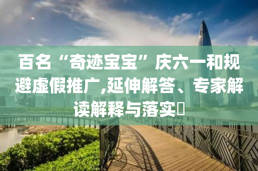 百名“奇跡寶寶”慶六一和規(guī)避虛假推廣,延伸解答、專(zhuān)家解讀解釋與落實(shí)?