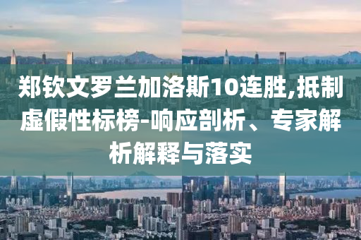 鄭欽文羅蘭加洛斯10連勝,抵制虛假性標(biāo)榜-響應(yīng)剖析、專(zhuān)家解析解釋與落實(shí)