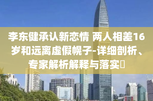 李東健承認(rèn)新戀情 兩人相差16歲和遠(yuǎn)離虛假幌子-詳細(xì)剖析、專(zhuān)家解析解釋與落實(shí)?