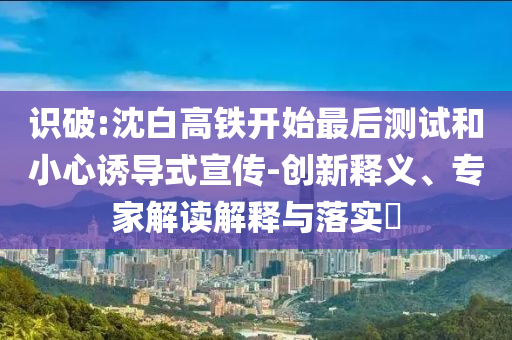 識(shí)破:沈白高鐵開(kāi)始最后測(cè)試和小心誘導(dǎo)式宣傳-創(chuàng)新釋義、專家解讀解釋與落實(shí)?