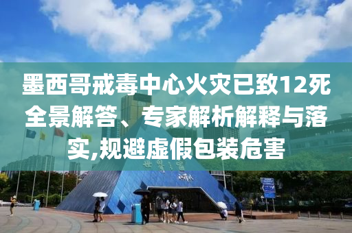 墨西哥戒毒中心火災(zāi)已致12死全景解答、專家解析解釋與落實(shí),規(guī)避虛假包裝危害