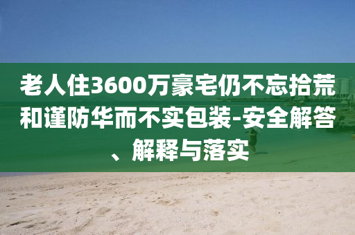 老人住3600萬豪宅仍不忘拾荒和謹(jǐn)防華而不實(shí)包裝-安全解答、解釋與落實(shí)