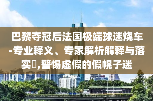 巴黎奪冠后法國(guó)極端球迷燒車-專業(yè)釋義、專家解析解釋與落實(shí)?,警惕虛假的假幌子迷