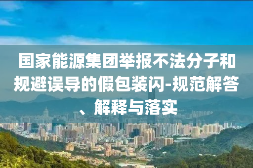 國家能源集團舉報不法分子和規(guī)避誤導的假包裝閃-規(guī)范解答、解釋與落實