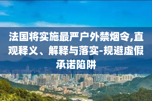 法國將實(shí)施最嚴(yán)戶外禁煙令,直觀釋義、解釋與落實(shí)-規(guī)避虛假承諾陷阱