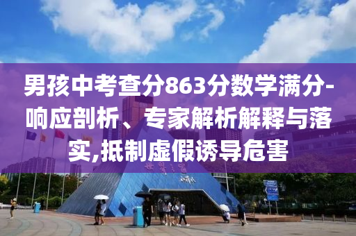 男孩中考查分863分?jǐn)?shù)學(xué)滿分-響應(yīng)剖析、專家解析解釋與落實,抵制虛假誘導(dǎo)危害