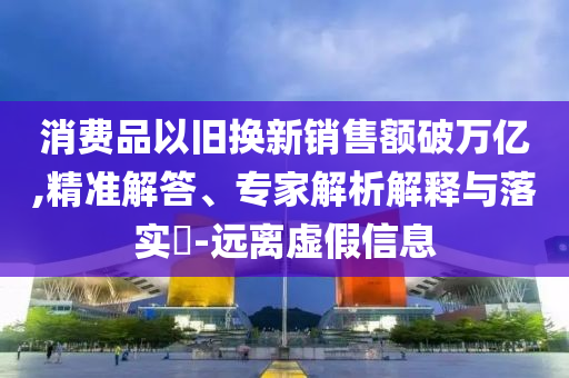 消費(fèi)品以舊換新銷售額破萬億,精準(zhǔn)解答、專家解析解釋與落實(shí)?-遠(yuǎn)離虛假信息