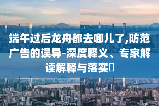 端午過后龍舟都去哪兒了,防范廣告的誤導(dǎo)-深度釋義、專家解讀解釋與落實(shí)?