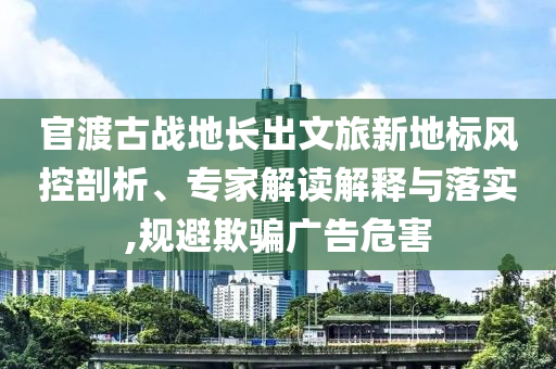 官渡古戰(zhàn)地長(zhǎng)出文旅新地標(biāo)風(fēng)控剖析、專家解讀解釋與落實(shí),規(guī)避欺騙廣告危害