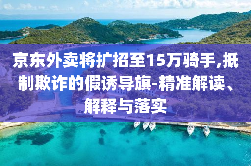 京東外賣將擴招至15萬騎手,抵制欺詐的假誘導旗-精準解讀、解釋與落實