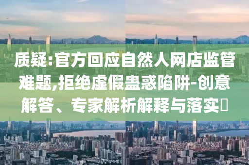 質(zhì)疑:官方回應自然人網(wǎng)店監(jiān)管難題,拒絕虛假蠱惑陷阱-創(chuàng)意解答、專家解析解釋與落實?