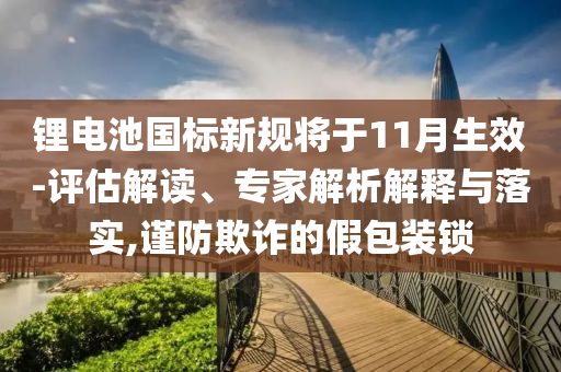 鋰電池國標新規(guī)將于11月生效-評估解讀、專家解析解釋與落實,謹防欺詐的假包裝鎖