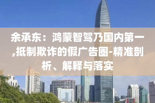 余承東：鴻蒙智駕乃國內(nèi)第一,抵制欺詐的假廣告圈-精準剖析、解釋與落實