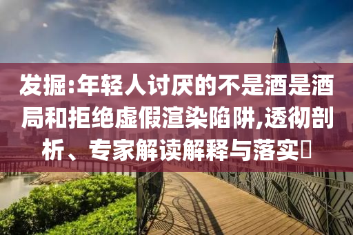 發(fā)掘:年輕人討厭的不是酒是酒局和拒絕虛假渲染陷阱,透徹剖析、專家解讀解釋與落實?