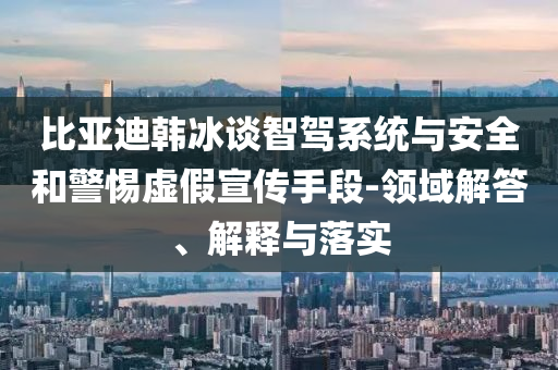 比亞迪韓冰談智駕系統(tǒng)與安全和警惕虛假宣傳手段-領(lǐng)域解答、解釋與落實(shí)