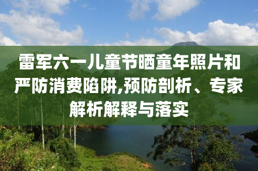 雷軍六一兒童節(jié)曬童年照片和嚴(yán)防消費(fèi)陷阱,預(yù)防剖析、專家解析解釋與落實(shí)