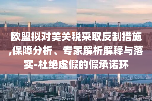歐盟擬對(duì)美關(guān)稅采取反制措施,保障分析、專家解析解釋與落實(shí)-杜絕虛假的假承諾環(huán)